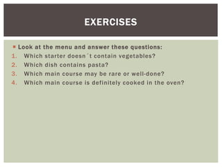  Look at the menu and answer these questions:
1. Which starter doesn´t contain vegetables?
2. Which dish contains pasta?
3. Which main course may be rare or well-done?
4. Which main course is definitely cooked in the oven?
EXERCISES
 