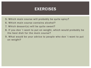 5. Which main course will probably be quite spicy?
6. Which main course contains alcohol?
7. Which dessert(s) will be quite sweet?
8. If you don´t want to put on weight, which would probably be
the best dish for the main course?
9. What would be your advice to people who don´t want to put
on weight?
EXERCISES
 