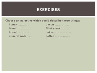 Choose an adjective which could describe these things:
honey ……………. bacon …………………
lemon ……………. fillet steak ………….
bread ……………. cakes ………………….
mineral water ….. coffee ………………..
EXERCISES
 