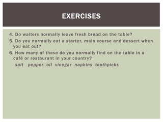 4. Do waiters normally leave fresh bread on the table?
5. Do you normally eat a starter, main course and dessert when
you eat out?
6. How many of these do you normally find on the table in a
café or restaurant in your country?
salt pepper oil vinegar napkins toothpicks
EXERCISES
 