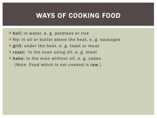  boil: in water, e. g. potatoes or rice
 fry: in oil or butter above the heat, e. g. sausages
 grill: under the heat, e. g. toast or meat
 roast: in the oven using oil, e. g. meat
 bake: in the oven without oil, e. g. cakes
(Note: Food which is not cooked is raw.)
WAYS OF COOKING FOOD
 