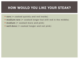  rare (= cooked quickly and red inside)
 medium-rare (= cooked longer but still red in the middle)
 medium (= cooked more and pink)
 well-done (= cooked longer and not pink)
HOW WOULD YOU LIKE YOUR STEAK?
 