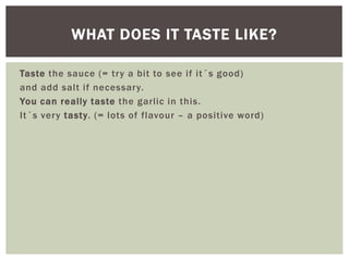 Taste the sauce (= try a bit to see if it´s good)
and add salt if necessary.
You can really taste the garlic in this.
It´s very tasty. (= lots of flavour – a positive word)
WHAT DOES IT TASTE LIKE?
 