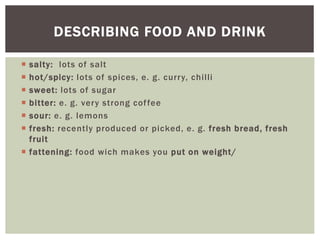  salty: lots of salt
 hot/spicy: lots of spices, e. g. curry, chilli
 sweet: lots of sugar
 bitter: e. g. very strong coffee
 sour: e. g. lemons
 fresh: recently produced or picked, e. g. fresh bread, fresh
fruit
 fattening: food wich makes you put on weight/
DESCRIBING FOOD AND DRINK
 