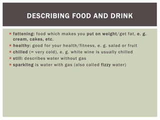  fattening: food which makes you put on weight/get fat, e. g.
cream, cakes, etc.
 healthy: good for your health/fitness, e. g. salad or fruit
 chilled (= very cold), e. g. white wine is usually chilled
 still: describes water without gas
 sparkling is water with gas (also called fizzy water)
DESCRIBING FOOD AND DRINK
 