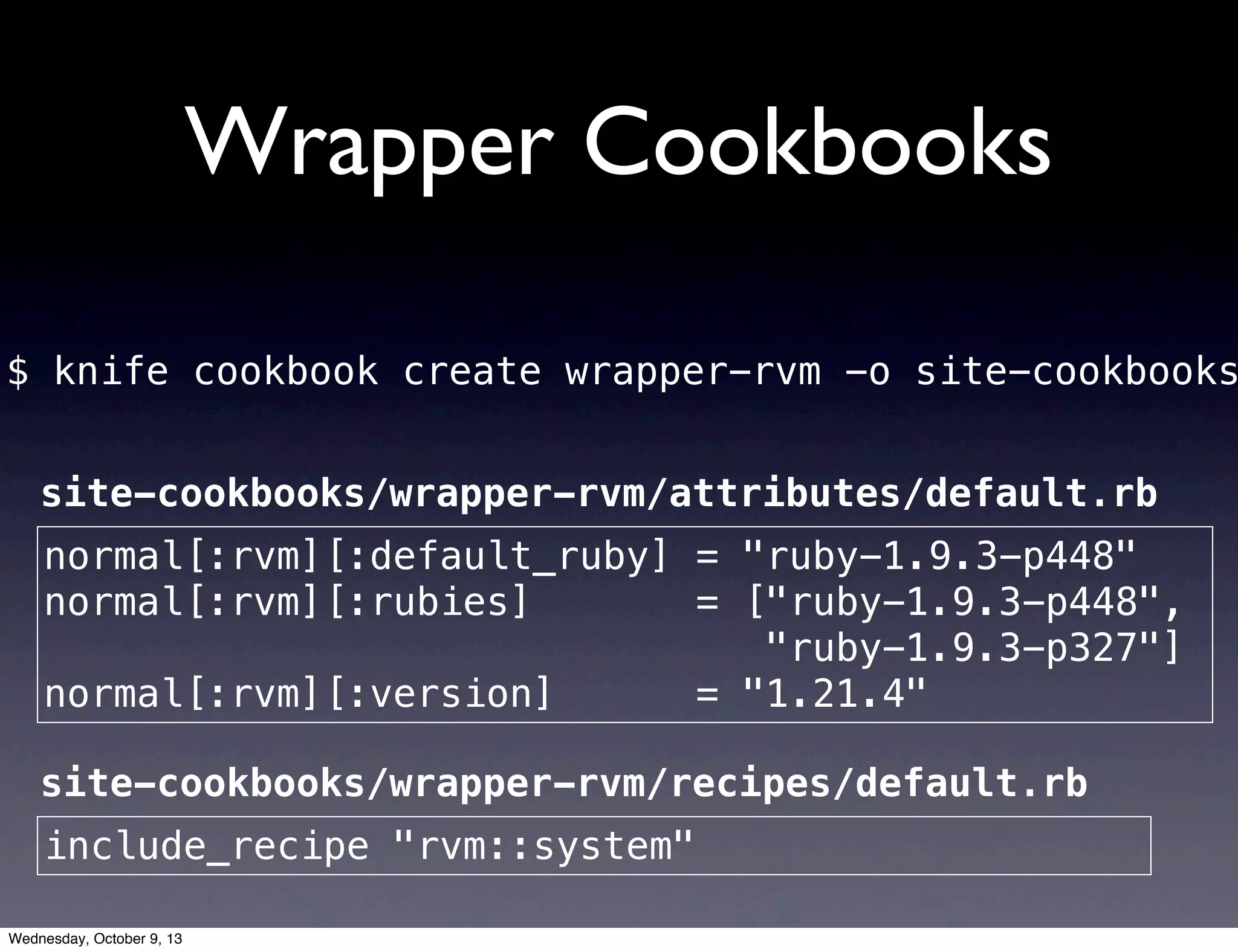 Wrapper Cookbooks
$ knife cookbook create wrapper-rvm -o site-cookbooks
normal[:rvm][:default_ruby] = "ruby-1.9.3-p448"
normal[:rvm][:rubies] = ["ruby-1.9.3-p448",
"ruby-1.9.3-p327"]
normal[:rvm][:version] = "1.21.4"
include_recipe "rvm::system"
site-cookbooks/wrapper-rvm/attributes/default.rb
site-cookbooks/wrapper-rvm/recipes/default.rb
Wednesday, October 9, 13
 