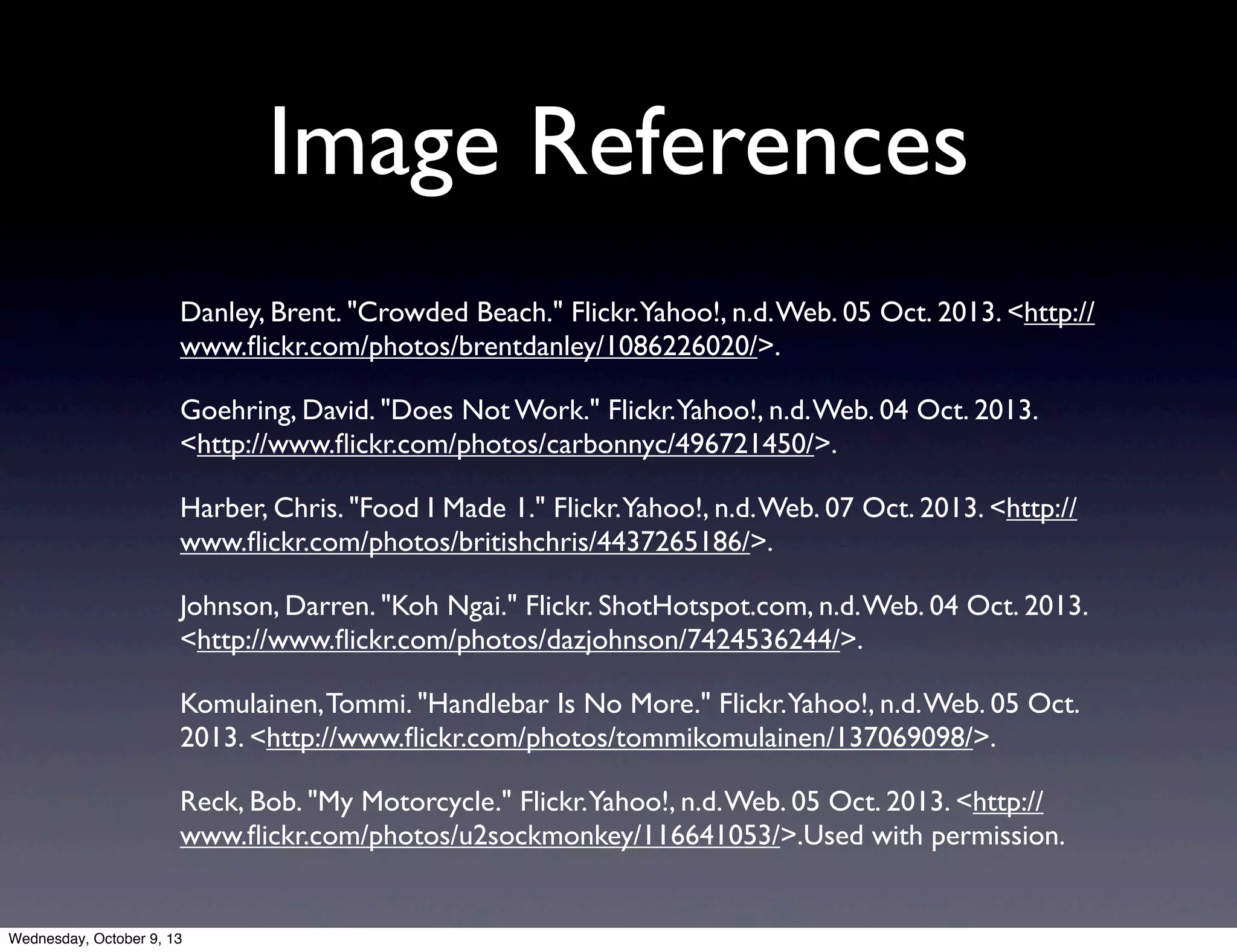 Image References
Danley, Brent. "Crowded Beach." Flickr.Yahoo!, n.d.Web. 05 Oct. 2013. <http://
www.ﬂickr.com/photos/brentdanley/1086226020/>.
Goehring, David. "Does Not Work." Flickr.Yahoo!, n.d.Web. 04 Oct. 2013.
<http://www.ﬂickr.com/photos/carbonnyc/496721450/>.
Harber, Chris. "Food I Made 1." Flickr.Yahoo!, n.d.Web. 07 Oct. 2013. <http://
www.ﬂickr.com/photos/britishchris/4437265186/>.
Johnson, Darren. "Koh Ngai." Flickr. ShotHotspot.com, n.d.Web. 04 Oct. 2013.
<http://www.ﬂickr.com/photos/dazjohnson/7424536244/>.
Komulainen,Tommi. "Handlebar Is No More." Flickr.Yahoo!, n.d.Web. 05 Oct.
2013. <http://www.ﬂickr.com/photos/tommikomulainen/137069098/>.
Reck, Bob. "My Motorcycle." Flickr.Yahoo!, n.d.Web. 05 Oct. 2013. <http://
www.ﬂickr.com/photos/u2sockmonkey/116641053/>.Used with permission.
Wednesday, October 9, 13
 