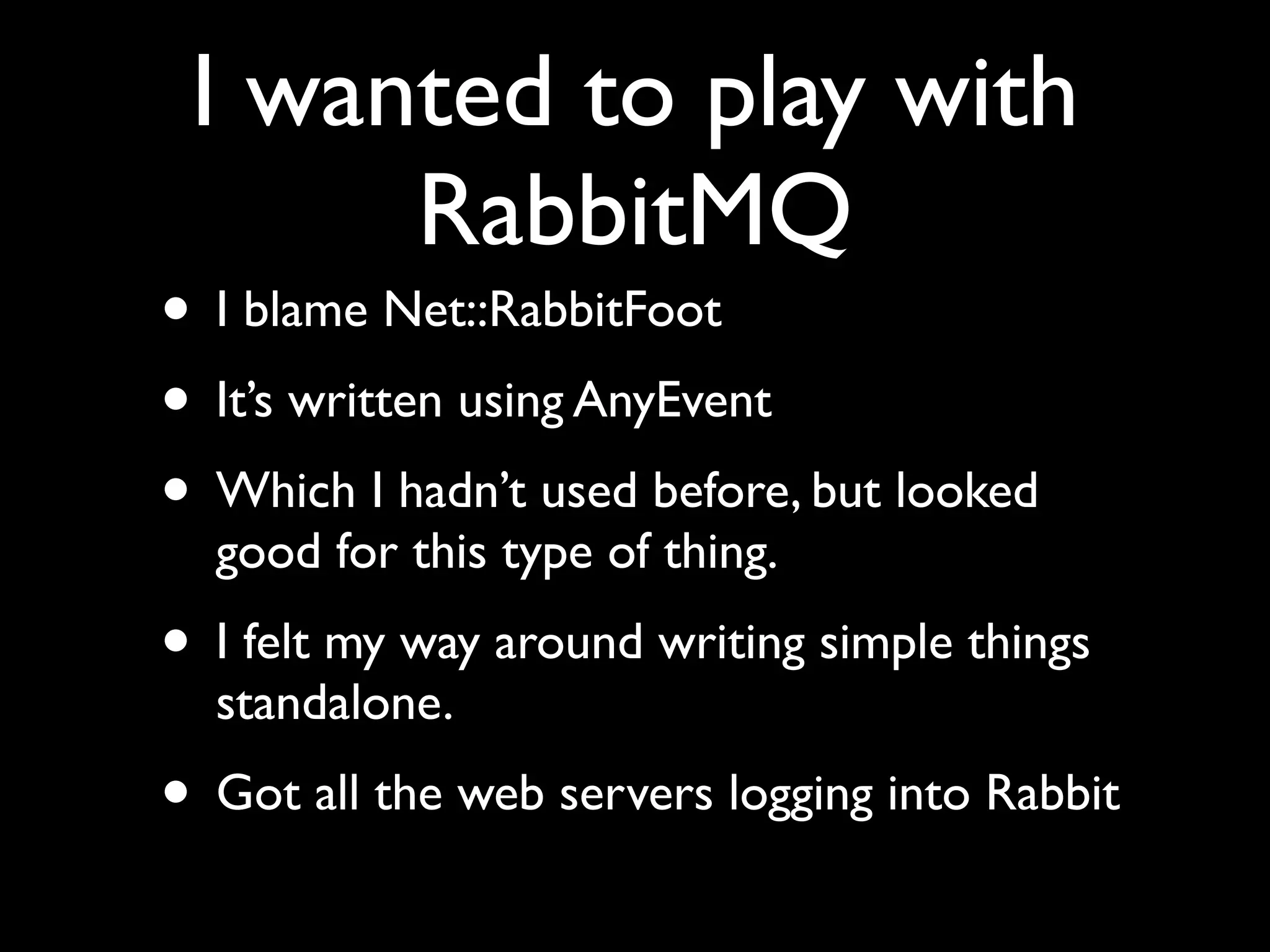 I wanted to play with
      RabbitMQ
• I blame Net::RabbitFoot
• It’s written using AnyEvent
• Which I hadn’t used before, but looked
  good for this type of thing.
• I felt my way around writing simple things
  standalone.
• Got all the web servers logging into Rabbit
 