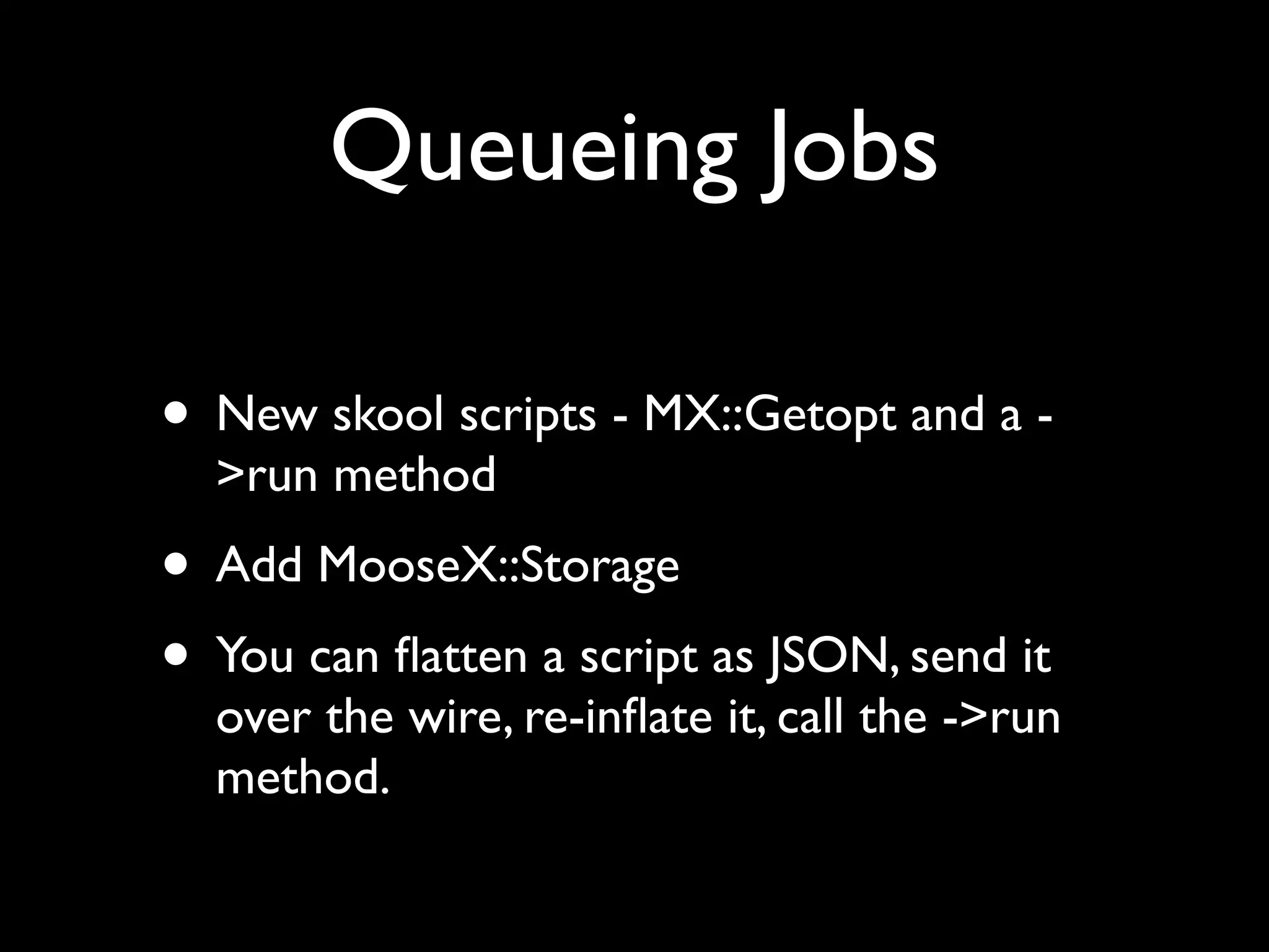 Queueing Jobs

• New skool scripts - MX::Getopt and a -
  >run method
• Add MooseX::Storage
• You can ﬂatten a script as JSON, send it
  over the wire, re-inﬂate it, call the ->run
  method.
 