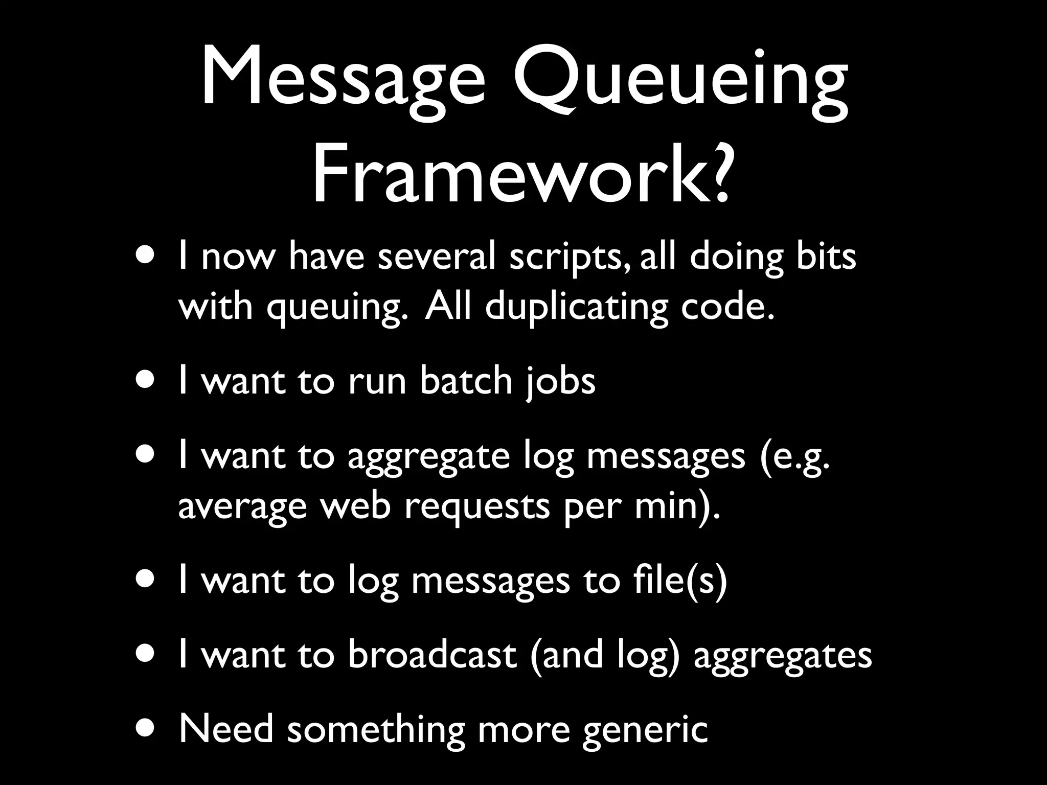 Message Queueing
      Framework?
• I now have several scripts, all doing bits
  with queuing. All duplicating code.
• I want to run batch jobs
• I want to aggregate log messages (e.g.
  average web requests per min).
• I want to log messages to ﬁle(s)
• I want to broadcast (and log) aggregates
• Need something more generic
 
