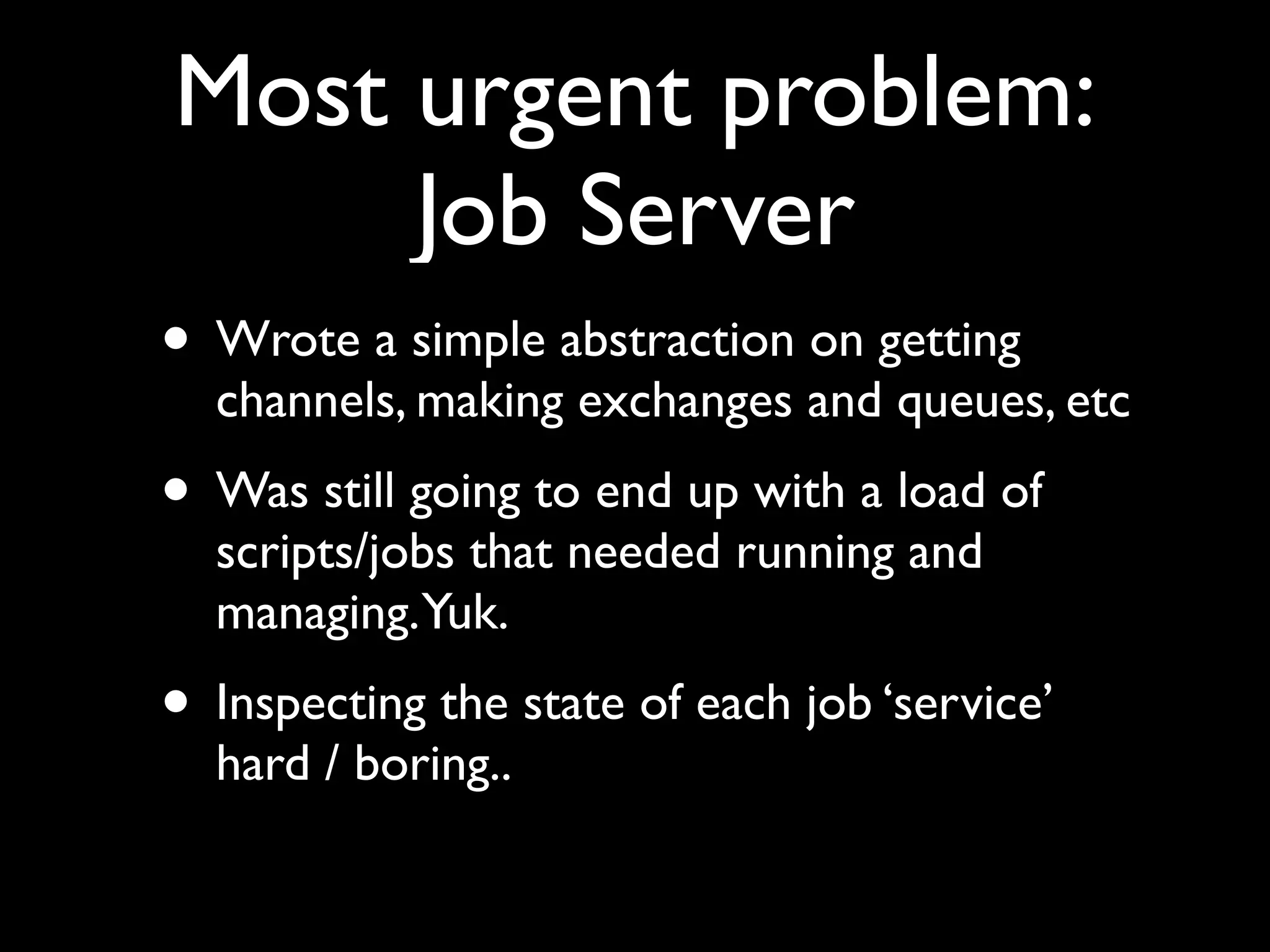 Most urgent problem:
     Job Server
• Wrote a simple abstraction on getting
  channels, making exchanges and queues, etc
• Was still going to end up with a load of
  scripts/jobs that needed running and
  managing.Yuk.
• Inspecting the state of each job ‘service’
  hard / boring..
 