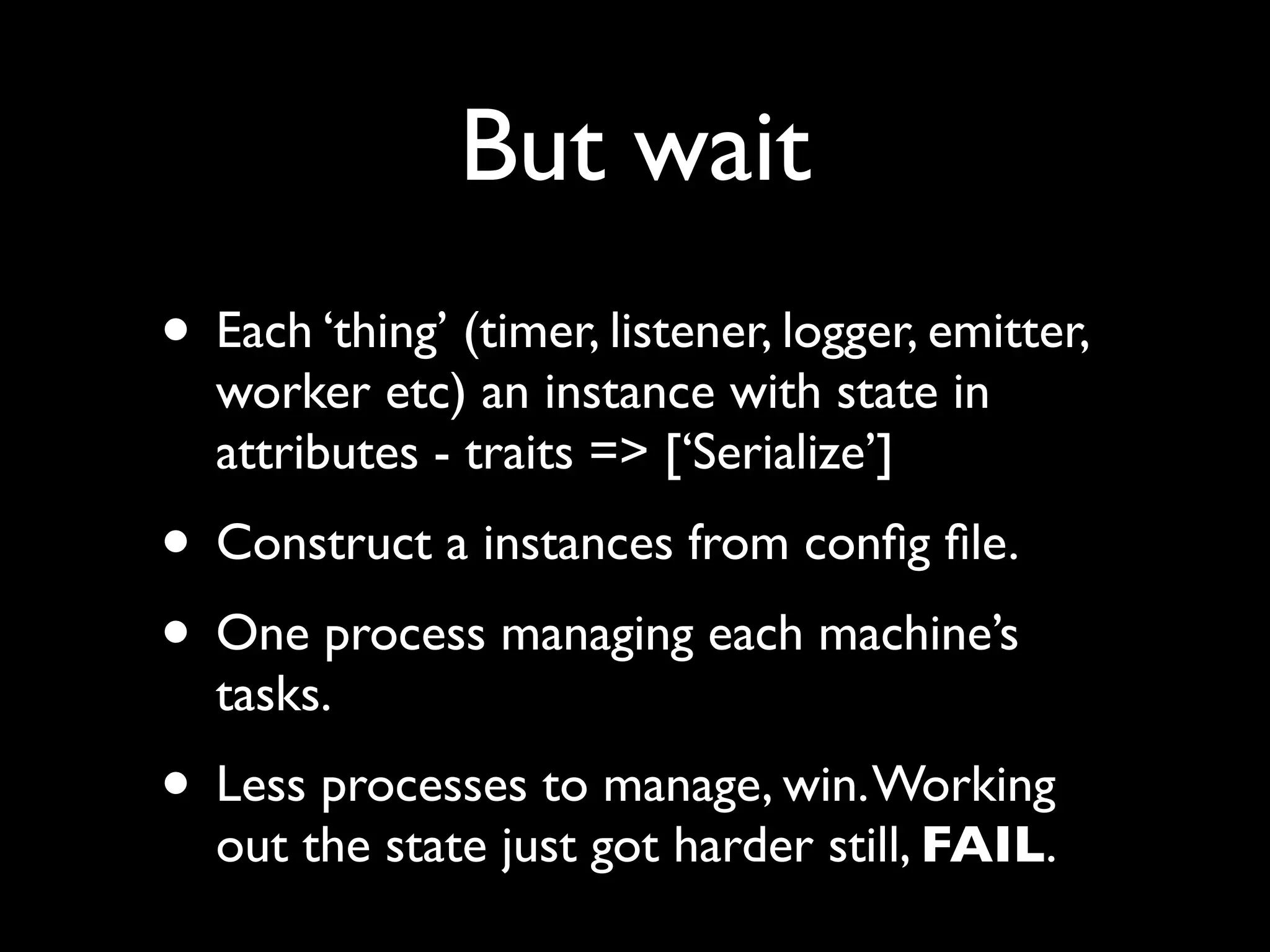 But wait
• Each ‘thing’ (timer, listener, logger, emitter,
  worker etc) an instance with state in
  attributes - traits => [‘Serialize’]
• Construct a instances from conﬁg ﬁle.
• One process managing each machine’s
  tasks.
• Less processes to manage, win. Working
  out the state just got harder still, FAIL.
 