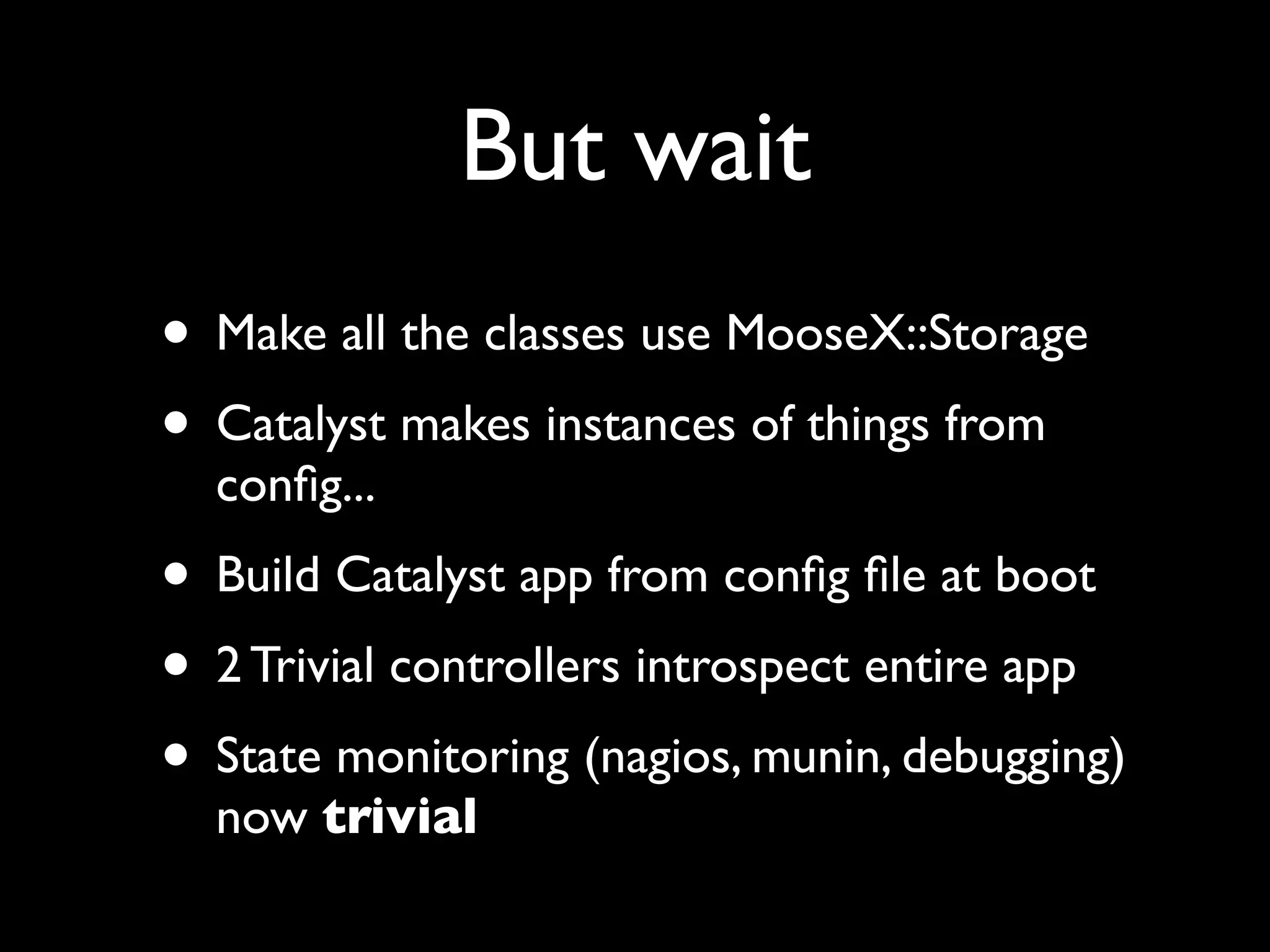 But wait
• Make all the classes use MooseX::Storage
• Catalyst makes instances of things from
  conﬁg...
• Build Catalyst app from conﬁg ﬁle at boot
• 2 Trivial controllers introspect entire app
• State monitoring (nagios, munin, debugging)
  now trivial
 