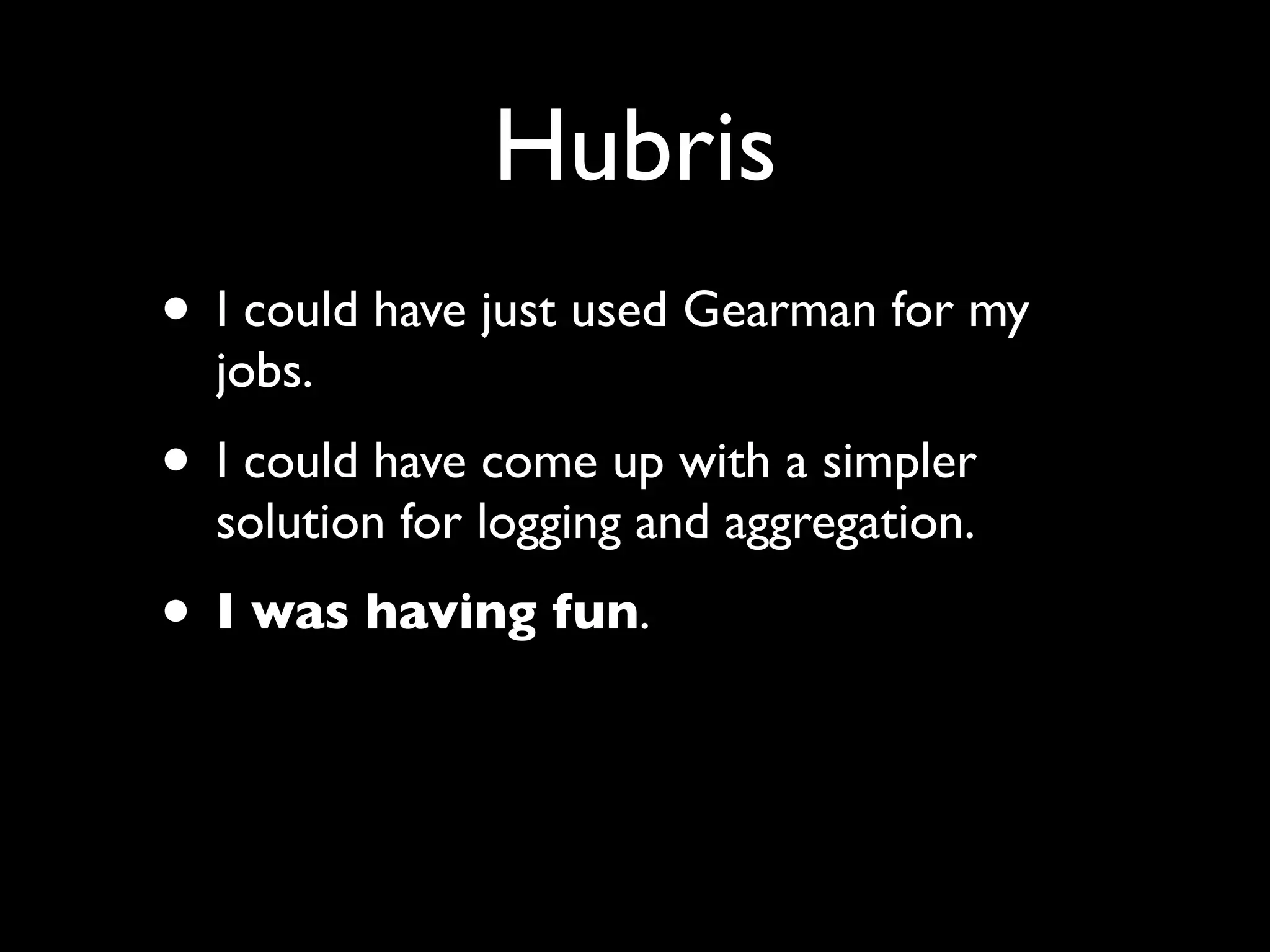 Hubris
• I could have just used Gearman for my
  jobs.
• I could have come up with a simpler
  solution for logging and aggregation.
• I was having fun.

• Until I tried running it in production.
 
