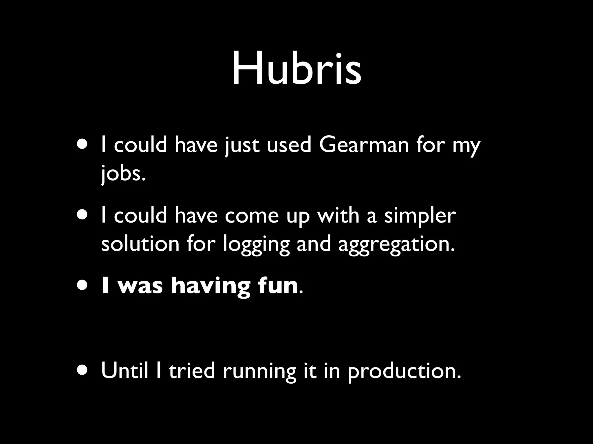 Hubris
• I could have just used Gearman for my
  jobs.
• I could have come up with a simpler
  solution for logging and aggregation.
• I was having fun.

• Until I tried running it in production.
 