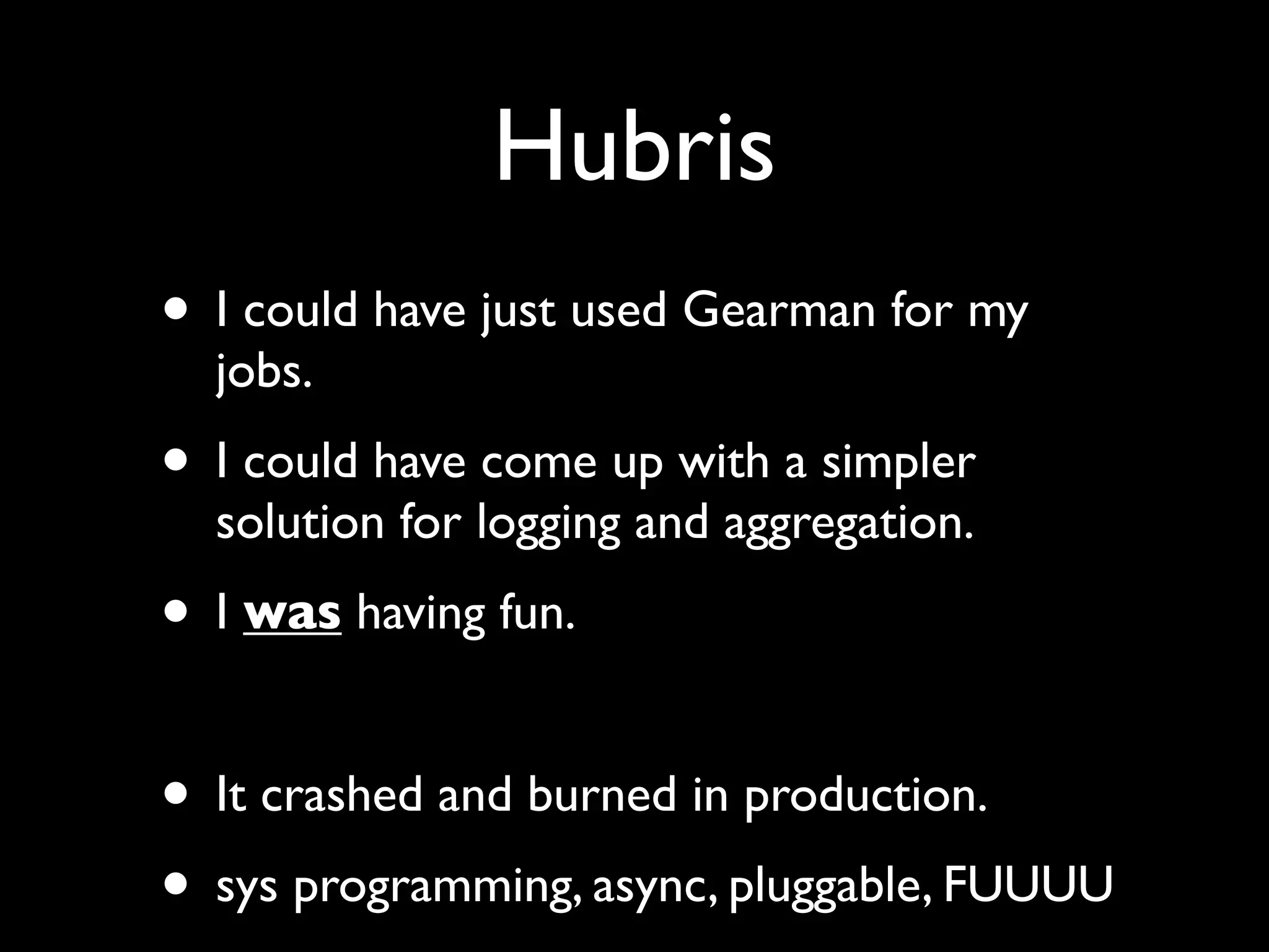 Hubris
• I could have just used Gearman for my
  jobs.
• I could have come up with a simpler
  solution for logging and aggregation.
• I was having fun.

• It crashed and burned in production.
• sys programming, async, pluggable, FUUUU
 