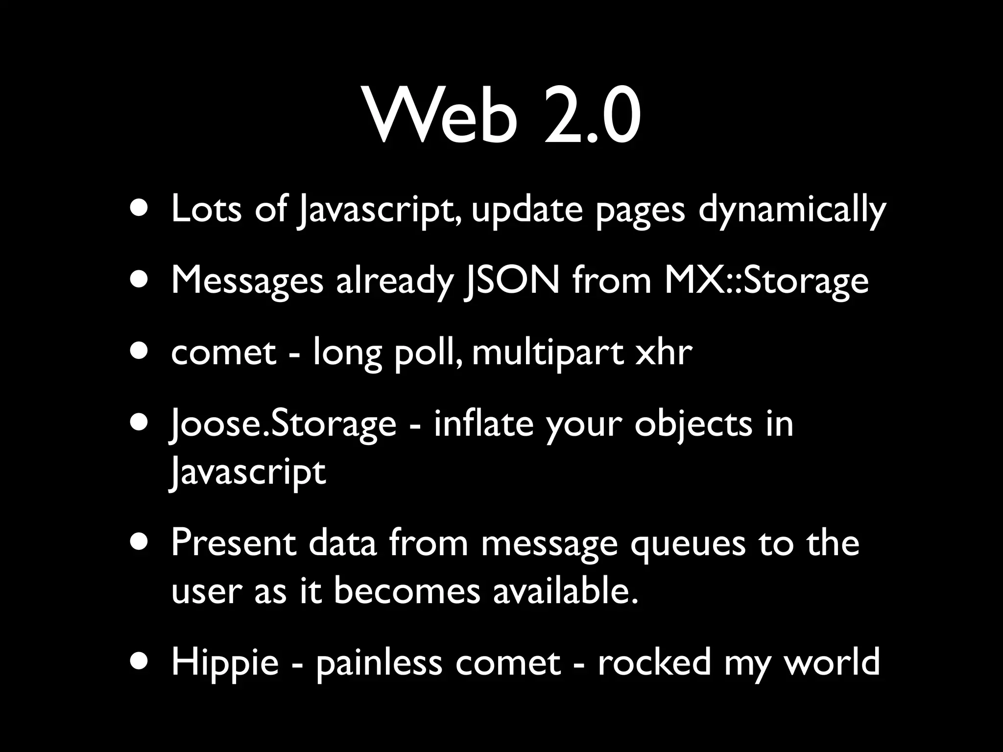 Web 2.0
• Lots of Javascript, update pages dynamically
• Messages already JSON from MX::Storage
• comet - long poll, multipart xhr
• Joose.Storage - inﬂate your objects in
  Javascript
• Present data from message queues to the
  user as it becomes available.
• Hippie - painless comet - rocked my world
 