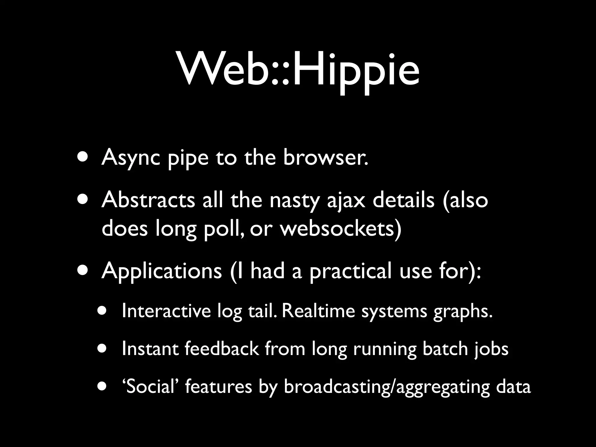 Web::Hippie
• Async pipe to the browser.
• Abstracts all the nasty ajax details (also
  does long poll, or websockets)
• Applications (I had a practical use for):
  •   Interactive log tail. Realtime systems graphs.

  •   Instant feedback from long running batch jobs

  •   ‘Social’ features by broadcasting/aggregating data
 