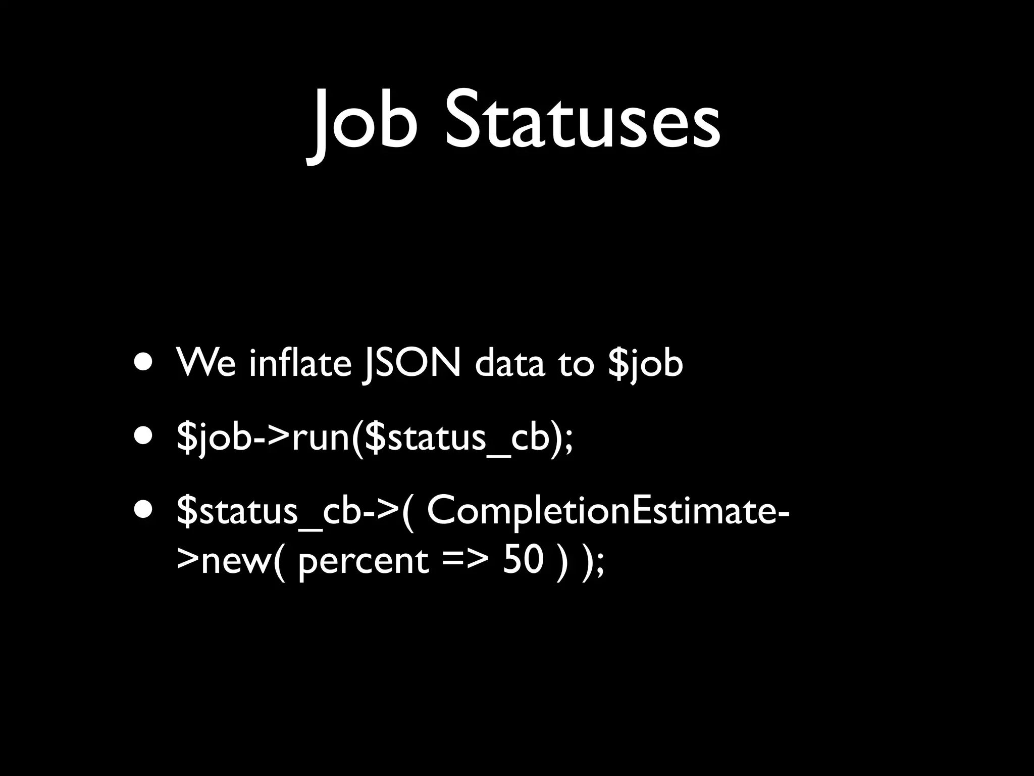 Job Statuses

• We inﬂate JSON data to $job
• $job->run($status_cb);
• $status_cb->( CompletionEstimate-
  >new( percent => 50 ) );
 