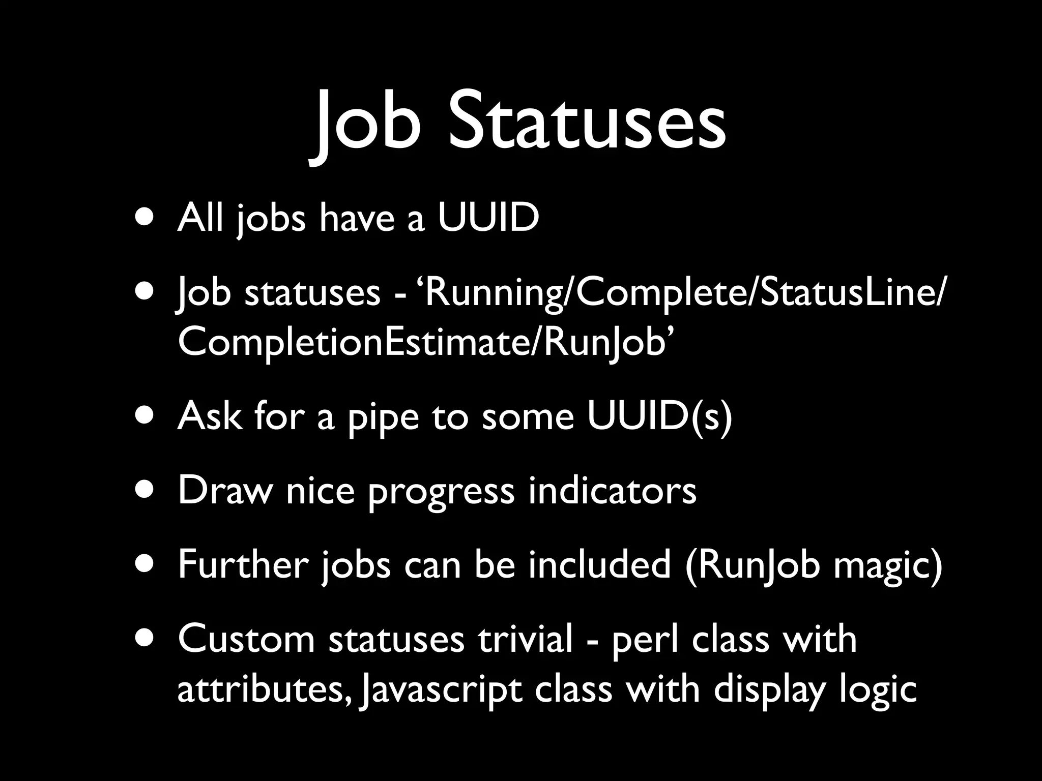 Job Statuses
• All jobs have a UUID
• Job statuses - ‘Running/Complete/StatusLine/
  CompletionEstimate/RunJob’
• Ask for a pipe to some UUID(s)
• Draw nice progress indicators
• Further jobs can be included (RunJob magic)
• Custom statuses trivial - perl class with
  attributes, Javascript class with display logic
 