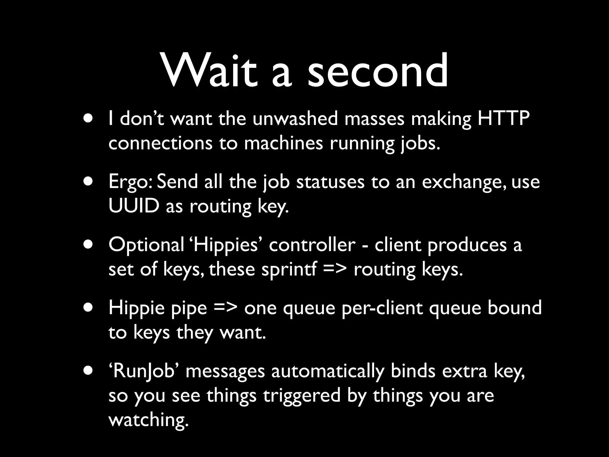 Wait a second
•   I don’t want the unwashed masses making HTTP
    connections to machines running jobs.

•   Ergo: Send all the job statuses to an exchange, use
    UUID as routing key.

•   Optional ‘Hippies’ controller - client produces a
    set of keys, these sprintf => routing keys.

•   Hippie pipe => one queue per-client queue bound
    to keys they want.

•   ‘RunJob’ messages automatically binds extra key,
    so you see things triggered by things you are
    watching.
 