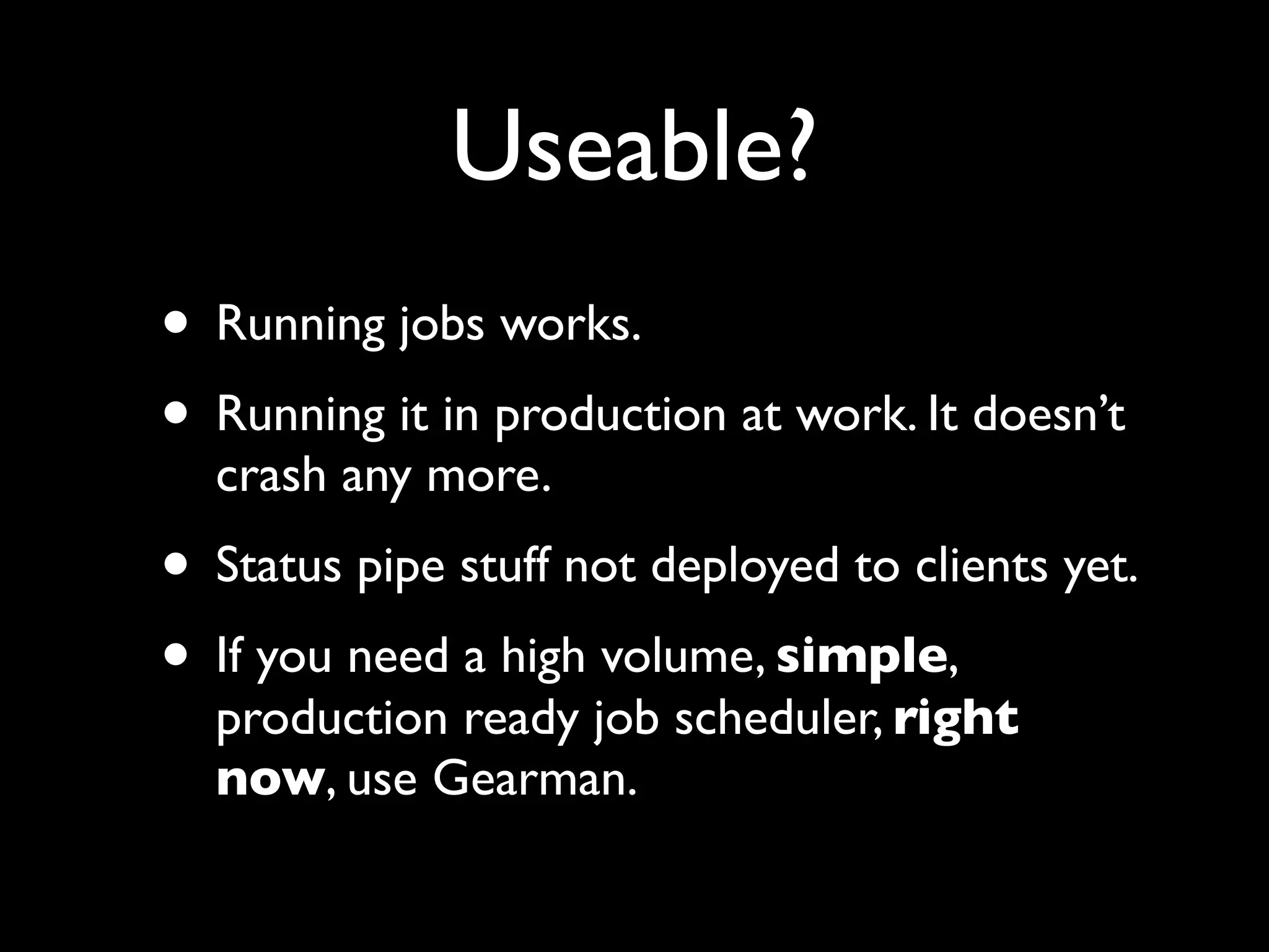 Useable?
• Running jobs works.
• Running it in production at work. It doesn’t
  crash any more.
• Status pipe stuff not deployed to clients yet.
• If you need a high volume, simple,
  production ready job scheduler, right
  now, use Gearman.
 