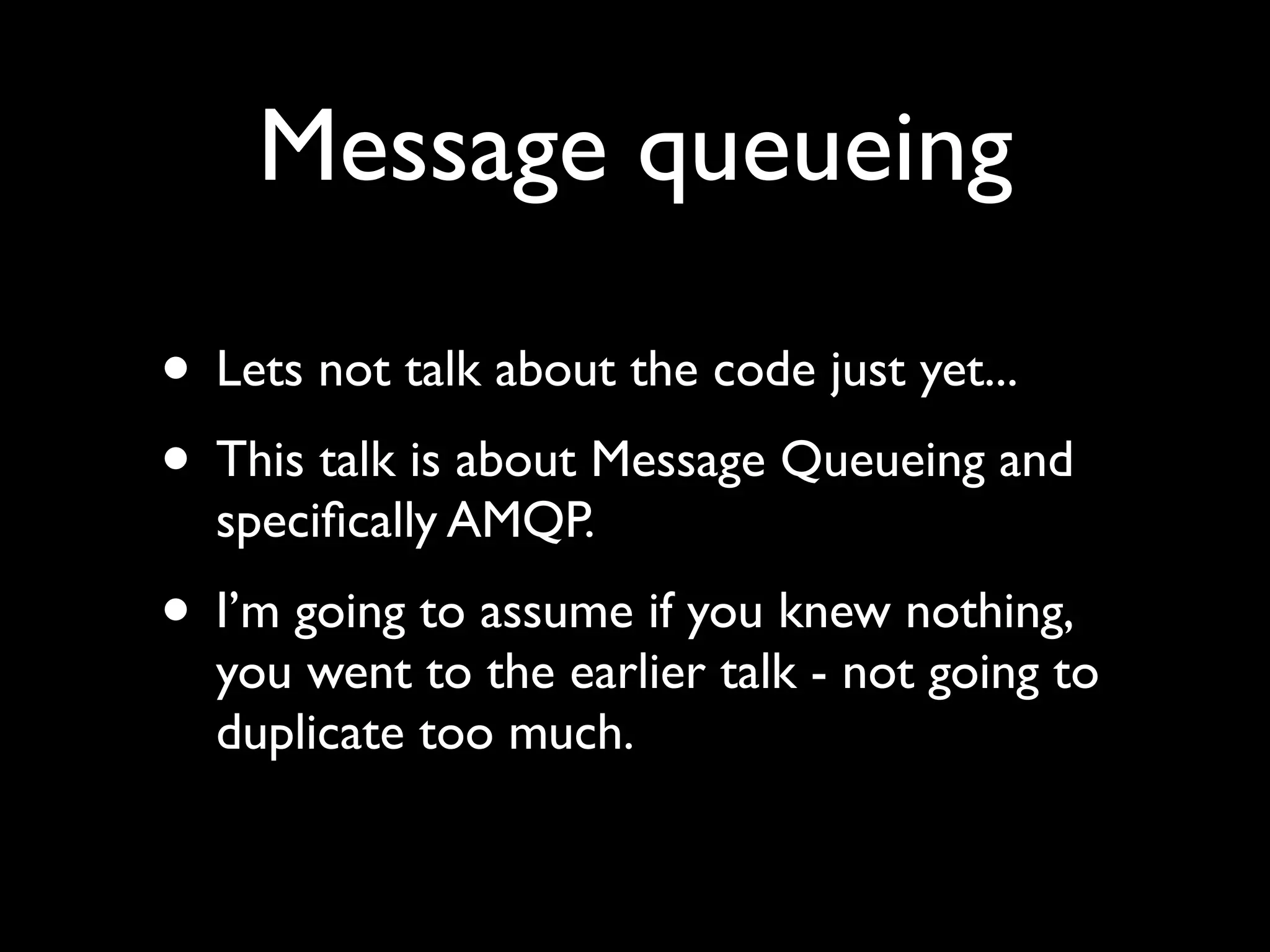 Message queueing

• Lets not talk about the code just yet...
• This talk is about Message Queueing and
  speciﬁcally AMQP.
• I’m going to assume if you knew nothing,
  you went to the earlier talk - not going to
  duplicate too much.
 