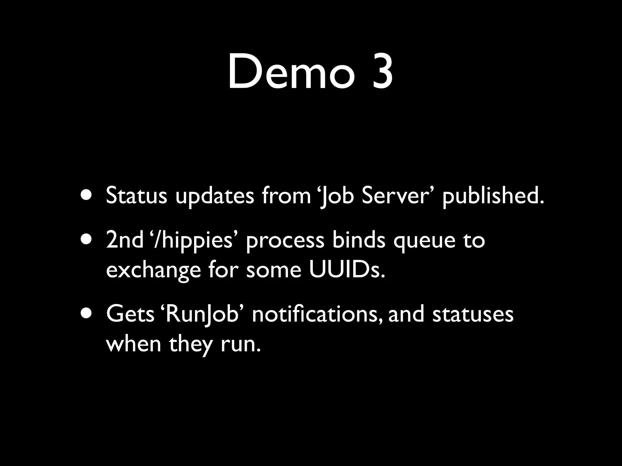 Demo 3

• Status updates from ‘Job Server’ published.
• 2nd ‘/hippies’ process binds queue to
  exchange for some UUIDs.
• Gets ‘RunJob’ notiﬁcations, and statuses
  when they run.
 