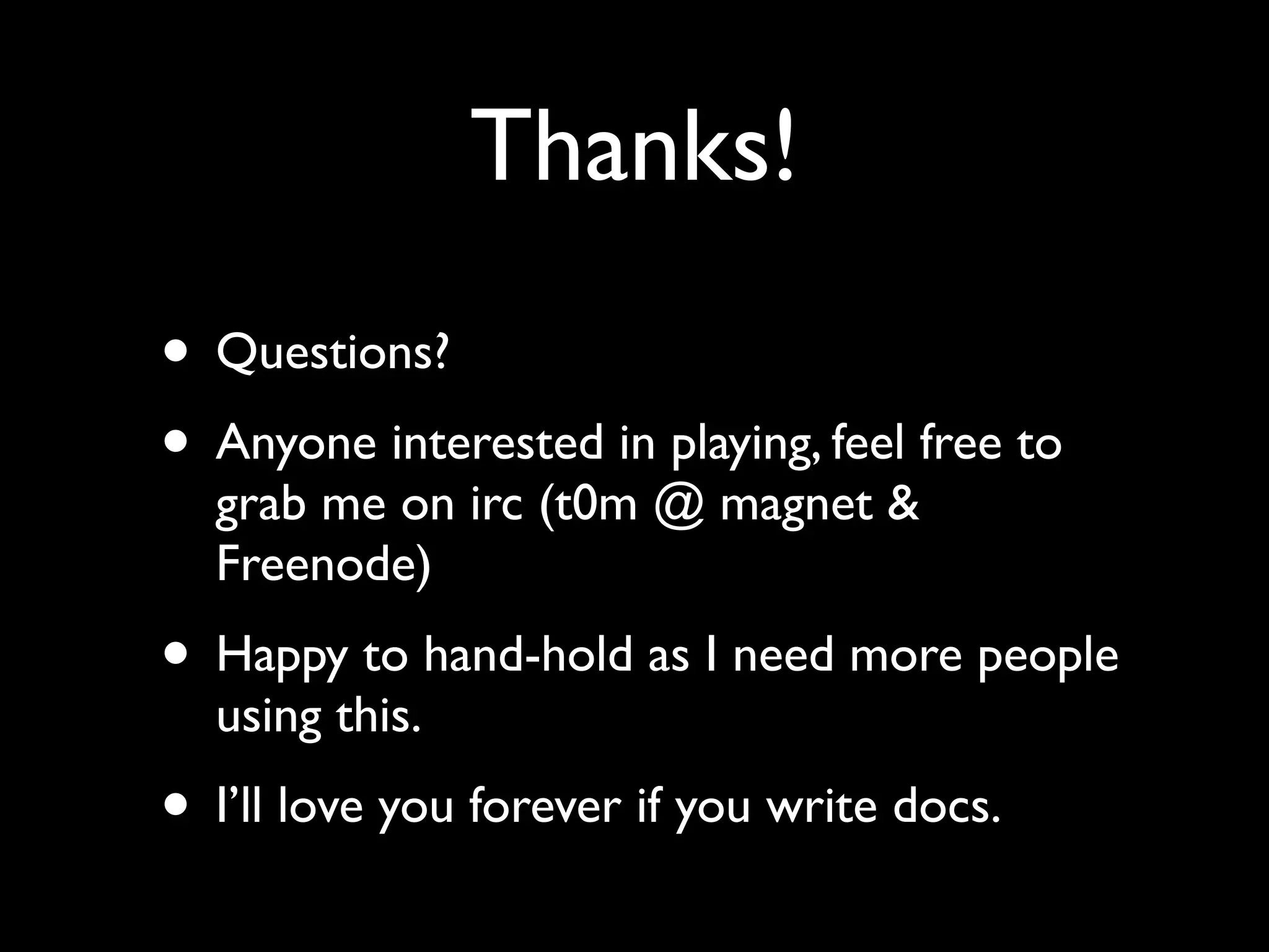 Thanks!
• Questions?
• Anyone interested in playing, feel free to
  grab me on irc (t0m @ magnet &
  Freenode)
• Happy to hand-hold as I need more people
  using this.
• I’ll love you forever if you write docs.
 