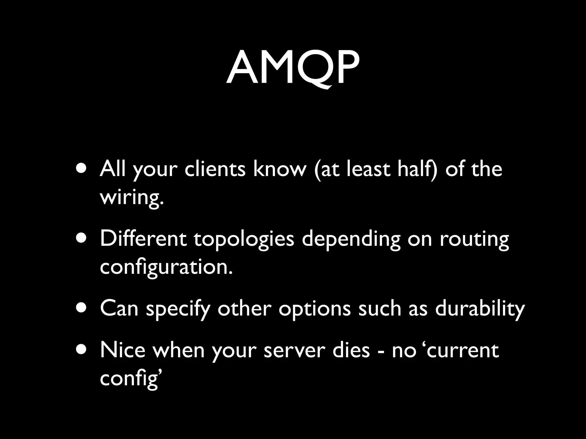 AMQP

• All your clients know (at least half) of the
  wiring.
• Different topologies depending on routing
  conﬁguration.
• Can specify other options such as durability
• Nice when your server dies - no ‘current
  conﬁg’
 