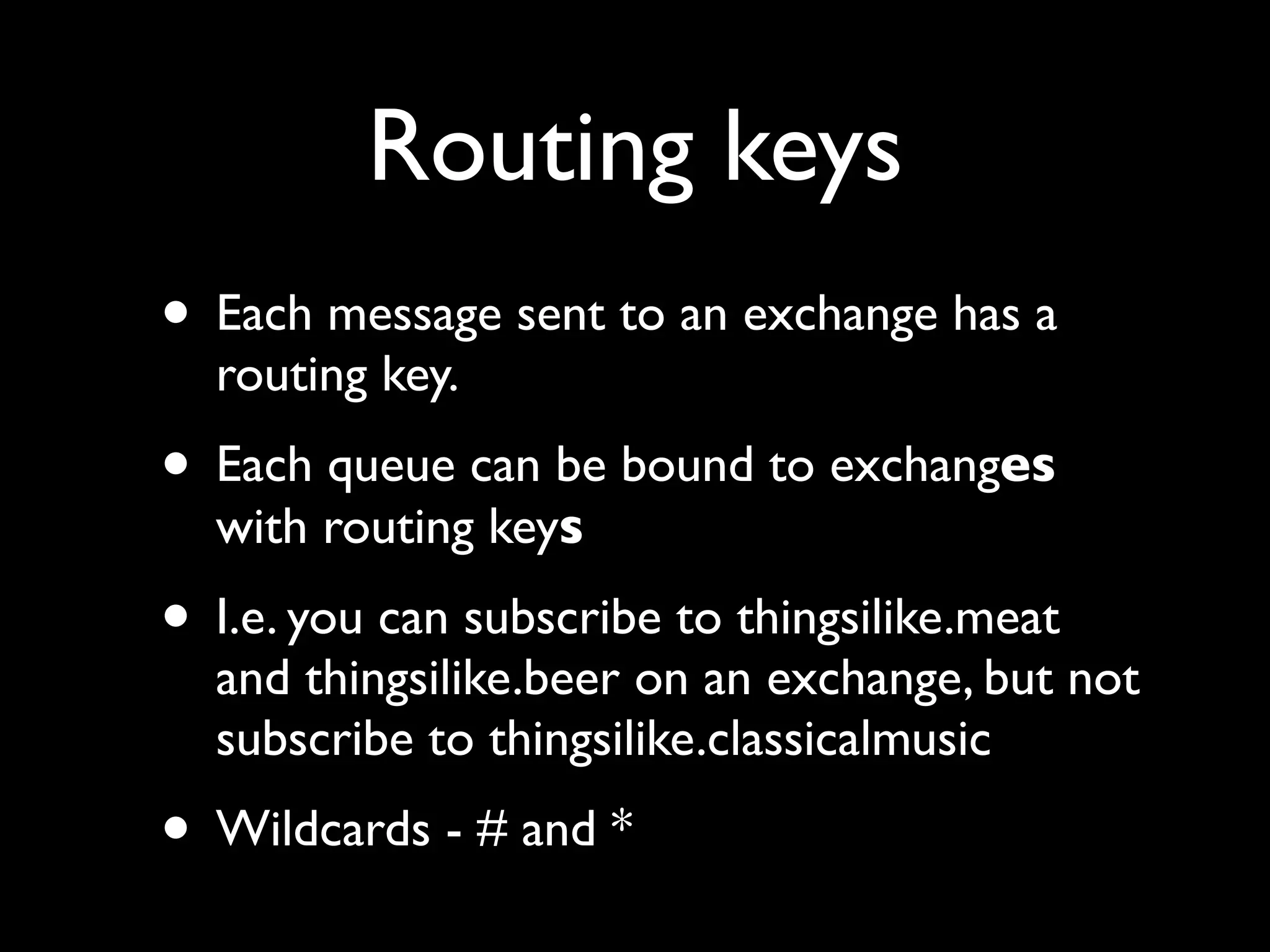 Routing keys
• Each message sent to an exchange has a
  routing key.
• Each queue can be bound to exchanges
  with routing keys
• I.e. you can subscribe to thingsilike.meat
  and thingsilike.beer on an exchange, but not
  subscribe to thingsilike.classicalmusic
• Wildcards - # and *
 