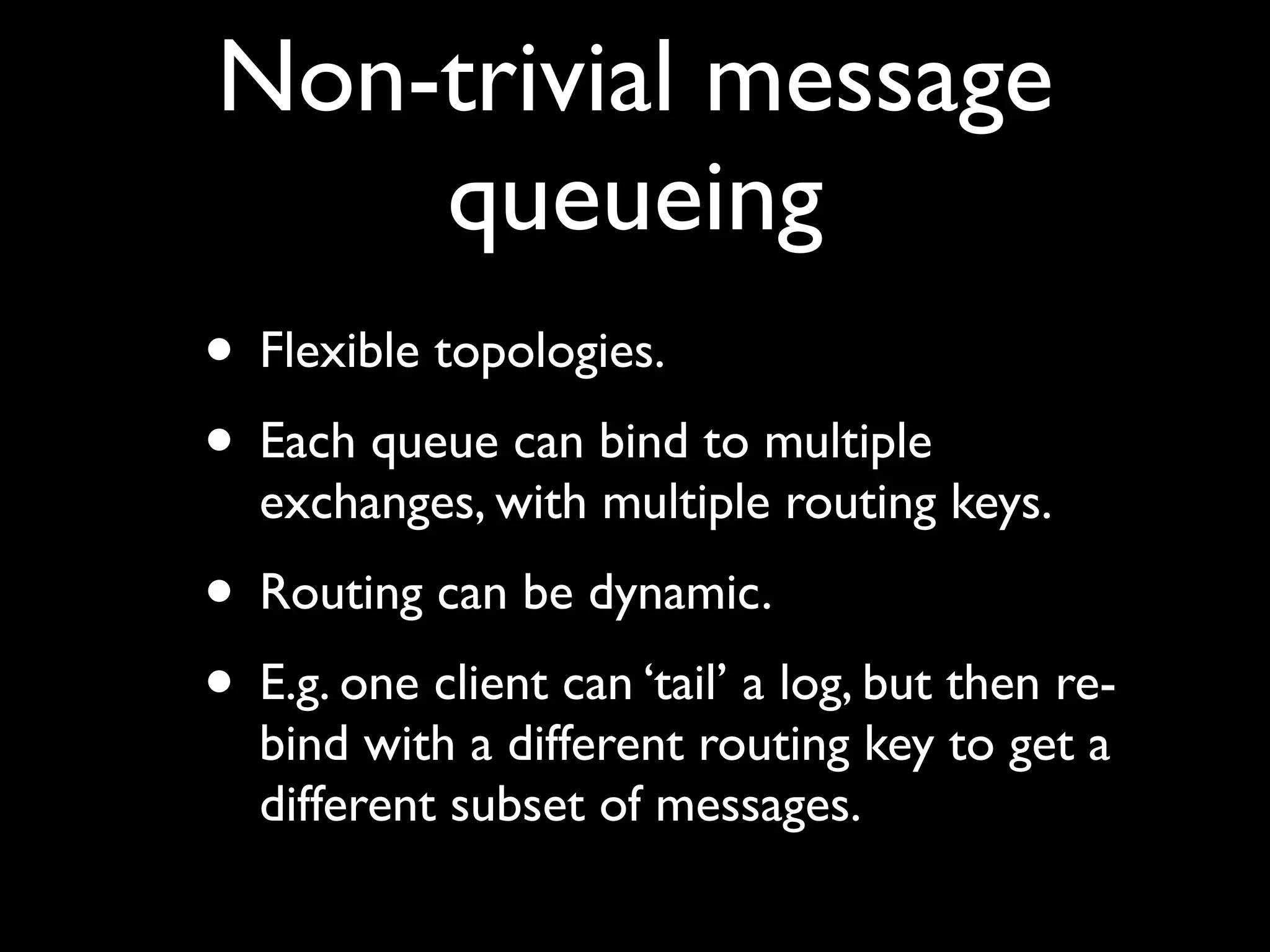 Non-trivial message
    queueing
• Flexible topologies.
• Each queue can bind to multiple
  exchanges, with multiple routing keys.
• Routing can be dynamic.
• E.g. one client can ‘tail’ a log, but then re-
  bind with a different routing key to get a
  different subset of messages.
 