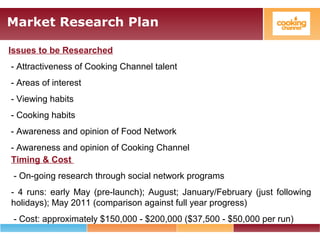 Market Research Plan
Issues to be Researched
- Attractiveness of Cooking Channel talent
- Areas of interest
- Viewing habits
- Cooking habits
- Awareness and opinion of Food Network
- Awareness and opinion of Cooking Channel
Timing & Cost
- On-going research through social network programs
- 4 runs: early May (pre-launch); August; January/February (just following
holidays); May 2011 (comparison against full year progress)
- Cost: approximately $150,000 - $200,000 ($37,500 - $50,000 per run)
 