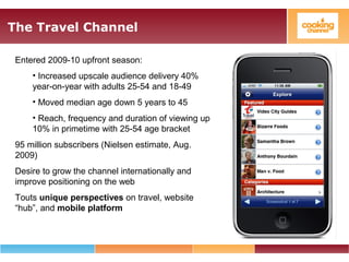 The Travel Channel
Entered 2009-10 upfront season:
• Increased upscale audience delivery 40%
year-on-year with adults 25-54 and 18-49
• Moved median age down 5 years to 45
• Reach, frequency and duration of viewing up
10% in primetime with 25-54 age bracket
95 million subscribers (Nielsen estimate, Aug.
2009)
Desire to grow the channel internationally and
improve positioning on the web
Touts unique perspectives on travel, website
“hub”, and mobile platform
 