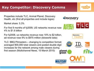 Key Competitor: Discovery Comms
Properties include TLC, Animal Planet, Discovery
Health, etc (find all properties and include logos)
Market share: 5.3%
For first 9 months of fy2009, US networks revenue rose
4% to $1.6 billion
For fy2008, us networks revenue rose 10% to $2 billion,
ad revenue rose 9% to $975 million (ibisworld data)
TLC: BBQ Pitmasters – changing to competition format;
averaged 900,000 total viewers and posted double digit
increases for the network among male viewers during
first season (Multichannel News, 15 March 2010)
 