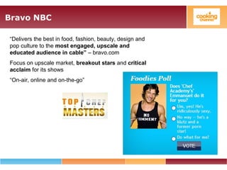 Bravo NBC
“Delivers the best in food, fashion, beauty, design and
pop culture to the most engaged, upscale and
educated audience in cable” – bravo.com
Focus on upscale market, breakout stars and critical
acclaim for its shows
“On-air, online and on-the-go”
 