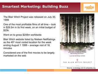 Smartest Marketing: Building Buzz
The Blair Witch Project was released on July 30,
1999
One of the most profitable films of all time – took
in $28.5m in its first week, on an initial budget of
$25k
Went on to gross $248m worldwide
Blair Witch website listed by Nielsen NetRatings
as the 45th
most visited location for the week
ending August 1 1999 – average visit of 16
minutes
Considered one of the first movies to be largely
marketed on the web
Source: e-strategy.com & wikipedia.org
 
