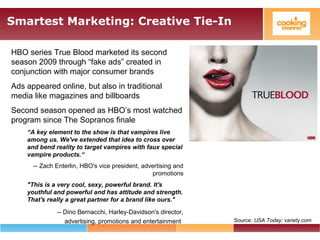 Smartest Marketing: Creative Tie-In
HBO series True Blood marketed its second
season 2009 through “fake ads” created in
conjunction with major consumer brands
Ads appeared online, but also in traditional
media like magazines and billboards
Second season opened as HBO’s most watched
program since The Sopranos finale
“A key element to the show is that vampires live
among us. We've extended that idea to cross over
and bend reality to target vampires with faux special
vampire products.“
-- Zach Enterlin, HBO's vice president, advertising and
promotions
"This is a very cool, sexy, powerful brand. It's
youthful and powerful and has attitude and strength.
That's really a great partner for a brand like ours."
-- Dino Bernacchi, Harley-Davidson's director,
advertising, promotions and entertainment Source: USA Today; variety.com
 
