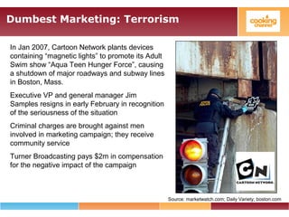 Dumbest Marketing: Terrorism
Source: marketwatch.com; Daily Variety; boston.com
In Jan 2007, Cartoon Network plants devices
containing “magnetic lights” to promote its Adult
Swim show “Aqua Teen Hunger Force”, causing
a shutdown of major roadways and subway lines
in Boston, Mass.
Executive VP and general manager Jim
Samples resigns in early February in recognition
of the seriousness of the situation
Criminal charges are brought against men
involved in marketing campaign; they receive
community service
Turner Broadcasting pays $2m in compensation
for the negative impact of the campaign
 