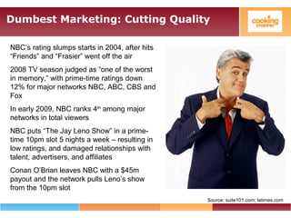 Dumbest Marketing: Cutting Quality
Source: suite101.com; latimes.com
NBC’s rating slumps starts in 2004, after hits
“Friends” and “Frasier” went off the air
2008 TV season judged as “one of the worst
in memory,” with prime-time ratings down
12% for major networks NBC, ABC, CBS and
Fox
In early 2009, NBC ranks 4th
among major
networks in total viewers
NBC puts “The Jay Leno Show” in a prime-
time 10pm slot 5 nights a week – resulting in
low ratings, and damaged relationships with
talent, advertisers, and affiliates
Conan O’Brian leaves NBC with a $45m
payout and the network pulls Leno’s show
from the 10pm slot
 