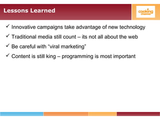 Lessons Learned
 Innovative campaigns take advantage of new technology
 Traditional media still count – its not all about the web
 Be careful with “viral marketing”
 Content is still king – programming is most important
 