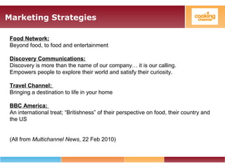Marketing Strategies
Food Network:
Beyond food, to food and entertainment
Discovery Communications:
Discovery is more than the name of our company… it is our calling.
Empowers people to explore their world and satisfy their curiosity.
Travel Channel:
Bringing a destination to life in your home
BBC America:
An international treat; “Britishness” of their perspective on food, their country and
the US
(All from Multichannel News, 22 Feb 2010)
 