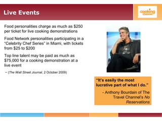 Live Events
Food personalities charge as much as $250
per ticket for live cooking demonstrations
Food Network personalities participating in a
“Celebrity Chef Series” in Miami, with tickets
from $25 to $200
Top line talent may be paid as much as
$75,000 for a cooking demonstration at a
live event
- (The Wall Street Journal, 2 October 2009)
“It’s easily the most
lucrative part of what I do.”
- Anthony Bourdain of The
Travel Channel’s No
Reservations
 