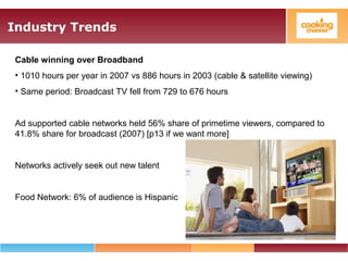 Industry Trends
Cable winning over Broadband
• 1010 hours per year in 2007 vs 886 hours in 2003 (cable & satellite viewing)
• Same period: Broadcast TV fell from 729 to 676 hours
Ad supported cable networks held 56% share of primetime viewers, compared to
41.8% share for broadcast (2007) [p13 if we want more]
Networks actively seek out new talent
Food Network: 6% of audience is Hispanic
 