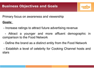 Business Objectives and Goals
Primary focus on awareness and viewership
Goals:
- Increase ratings to attract future advertising revenue
- Attract a younger and more affluent demographic in
comparison to the Food Network
- Define the brand as a distinct entity from the Food Network
- Establish a level of celebrity for Cooking Channel hosts and
stars
 