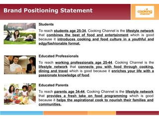Brand Positioning Statement
Students
To reach students age 25-34, Cooking Channel is the lifestyle network
that combines the best of food and entertainment which is good
because it introduces cooking and food culture in a youthful and
edgy/fashionable format.
Educated Professionals
To reach working professionals age 25-44, Cooking Channel is the
lifestyle network that connects you with food through cooking,
dining and travel which is good because it enriches your life with a
passionate knowledge of food.
Educated Parents
To reach parents age 34-44, Cooking Channel is the lifestyle network
that provides a fresh take on food programming which is good
because it helps the aspirational cook to nourish their families and
communities.
 