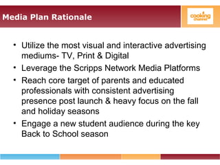 Media Plan Rationale
• Utilize the most visual and interactive advertising
mediums- TV, Print & Digital
• Leverage the Scripps Network Media Platforms
• Reach core target of parents and educated
professionals with consistent advertising
presence post launch & heavy focus on the fall
and holiday seasons
• Engage a new student audience during the key
Back to School season
 