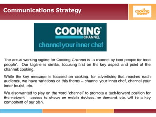 Communications Strategy
The actual working tagline for Cooking Channel is “a channel by food people for food
people”. Our tagline is similar, focusing first on the key aspect and point of the
channel: cooking.
While the key message is focused on cooking, for advertising that reaches each
audience, we have variations on this theme – channel your inner chef, channel your
inner tourist, etc.
We also wanted to play on the word “channel” to promote a tech-forward position for
the network – access to shows on mobile devices, on-demand, etc. will be a key
component of our plan.
 
