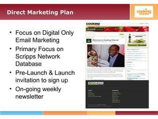 Direct Marketing Plan
• Focus on Digital Only
Email Marketing
• Primary Focus on
Scripps Network
Database
• Pre-Launch & Launch
invitation to sign up
• On-going weekly
newsletter
 