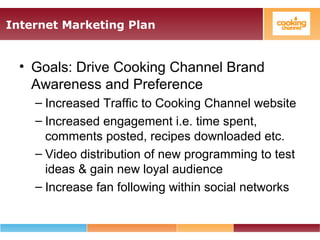 Internet Marketing Plan
• Goals: Drive Cooking Channel Brand
Awareness and Preference
– Increased Traffic to Cooking Channel website
– Increased engagement i.e. time spent,
comments posted, recipes downloaded etc.
– Video distribution of new programming to test
ideas & gain new loyal audience
– Increase fan following within social networks
 